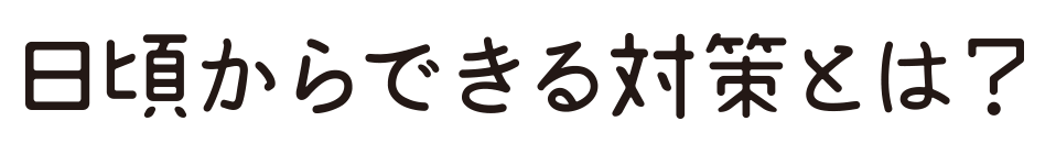 日頃からできる対策とは？